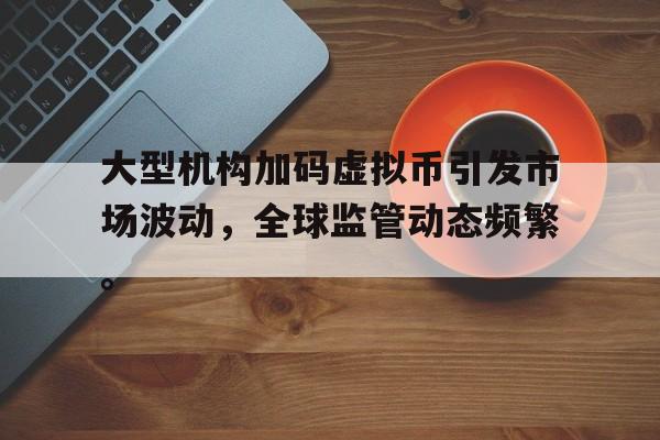 半岛体育全站-大型机构加码虚拟币引发市场波动，全球监管动态频繁。的简单介绍